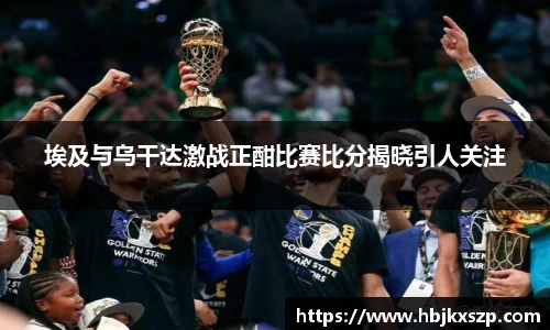 埃及与乌干达激战正酣比赛比分揭晓引人关注